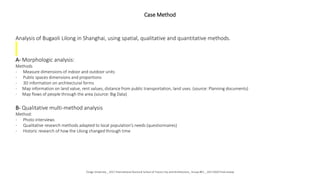 Case Method
Analysis of Bugaoli Lilong in Shanghai, using spatial, qualitative and quantitative methods.
A- Morphologic analysis:
Methods
- Measure dimensions of indoor and outdoor units
- Public spaces dimensions and proportions
- 3D information on architectural forms
- Map information on land value, rent values, distance from public transportation, land uses. (source: Planning documents)
- Map flows of people through the area (source: Big Data)
B- Qualitative multi-method analysis
Method:
- Photo interviews
- Qualitative research methods adapted to local population’s needs (questionnaires)
- Historic research of how the Lilong changed through time
Tongji University _ 2017 International Doctoral School of Future City and Architecture_ Group #01 _ 20171020 Final review
 