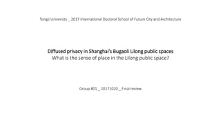 Tongji University _ 2017 International Doctoral School of Future City and Architecture
Diffused privacy in Shanghai’s Bugaoli Lilong public spaces
What is the sense of place in the Lilong public space?
Group #01 _ 20171020 _ Final review
 