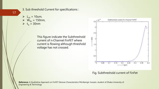 3. Sub threshold Current for specifications :
 Lch = 10um,
 Wfin = 150nm,
 tsi = 30nm
This figure indicate the Subthreshold
current of n‐Channel FinFET where
current is flowing although threshold
voltage has not crossed.
Fig. Subthreshold current of FinFet
Reference: A Qualitative Approach on FinFET Devices Characteristics Md.Alamgir hossain, student of Dhaka University of
Engineering & Technology
17
 