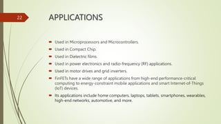 APPLICATIONS
 Used in Microprocessors and Microcontrollers.
 Used in Compact Chip.
 Used in Dielectric films.
 Used in power electronics and radio-frequency (RF) applications.
 Used in motor drives and grid inverters.
 FinFETs have a wide range of applications from high-end performance-critical
computing to energy-constraint mobile applications and smart Internet-of-Things
(IoT) devices.
 Its applications include home computers, laptops, tablets, smartphones, wearables,
high-end networks, automotive, and more.
22
 