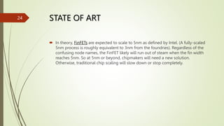STATE OF ART
 In theory, FinFETs are expected to scale to 5nm as defined by Intel. (A fully-scaled
5nm process is roughly equivalent to 3nm from the foundries). Regardless of the
confusing node names, the FinFET likely will run out of steam when the fin width
reaches 5nm. So at 5nm or beyond, chipmakers will need a new solution.
Otherwise, traditional chip scaling will slow down or stop completely.
24
 