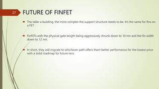 FUTURE OF FINFET
 The taller a building, the more complex the support structure needs to be. It’s the same for fins on
a FET.
 FinFETs with the physical gate length being aggressively shrunk down to 10 nm and the fin width
down to 12 nm.
 In short, they will migrate to whichever path offers them better performance for the lowest price
with a solid roadmap for future revs.
27
 