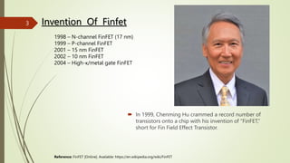  In 1999, Chenming Hu crammed a record number of
transistors onto a chip with his invention of “FinFET,”
short for Fin Field Effect Transistor.
Invention Of Finfet
1998 – N-channel FinFET (17 nm)
1999 – P-channel FinFET
2001 – 15 nm FinFET
2002 – 10 nm FinFET
2004 – High-κ/metal gate FinFET
Reference: FinFET [Online]. Available: https://en.wikipedia.org/wiki/FinFET
3
 