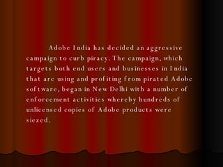 Adobe India has decided an aggressive campaign to curb piracy. The campaign, which targets both end users and businesses in India that are using and profiting from pirated Adobe software, began in New Delhi with a number of enforcement activities whereby hundreds of unlicensed copies of Adobe products were siezed.   
