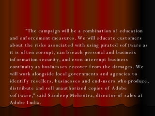 "The campaign will be a combination of education and enforcement measures. We will educate customers about the risks associated with using pirated software as it is often corrupt, can breach personal and business information security, and even interrupt business continuity as businesses recover from the damages. We will work alongside local governments and agencies to identify resellers, businesses and end-users who produce, distribute and sell unauthorized copies of Adobe software," said Sandeep Mehrotra, director of sales at Adobe India.  
