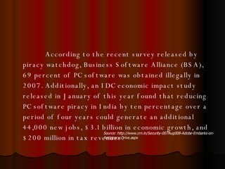 According to the recent survey released by piracy watchdog, Business Software Alliance (BSA), 69 percent of PC software was obtained illegally in 2007. Additionally, an IDC economic impact study  released in January of this year found that reducing PC software piracy in India by ten percentage over a period of four years could generate an additional 44,000 new jobs, $3.1 billion in economic growth, and $200 million in tax revenues.  Source: http://www.crn.in/Security-007Aug008-Adobe-Embarks-on-Antipiracy-Drive.aspx 