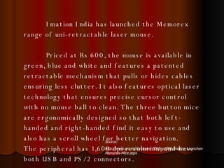 Imation India has launched the Memorex range of uni-retractable laser mouse. Priced at Rs 600, the mouse is available in green, blue and white and features a patented retractable mechanism that pulls or hides cables ensuring less clutter. It also features optical laser technology that ensures precise cursor control with no mouse ball to clean. The three button mice are ergonomically designed so that both left-handed and right-handed find it easy to use and also has a scroll wheel for better navigation.  The peripheral has 1,600 dpi resolution, and have both USB and PS/2 connectors.  Source: http://www.crn.in/Hardware-001Sept008-Imation-Launches-Memorex-Mice.aspx 