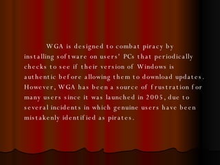 WGA is designed to combat piracy by installing software on users' PCs that periodically checks to see if their version of Windows is authentic before allowing them to download updates. However, WGA has been a source of frustration for many users since it was launched in 2005, due to several incidents in which genuine users have been mistakenly identified as pirates. 