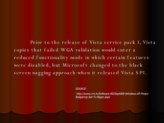 Prior to the release of Vista service pack 1, Vista copies that failed WGA validation would enter a reduced functionality mode in which certain features were disabled, but Microsoft changed to the black screen nagging approach when it released Vista SP1.  SOURCE: http://www.crn.in/Software-002Sept008-Windows-XP-Piracy-Badgering-Set-To-Begin.aspx 