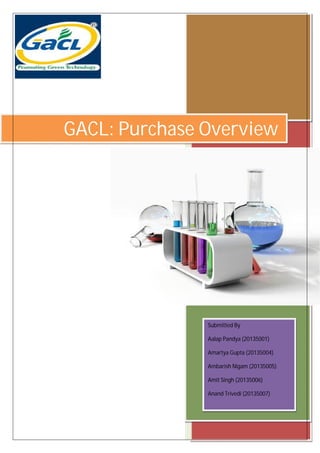 GACL: Purchase Overview
Submitted By
Aalap Pandya (20135001)
Amartya Gupta (20135004)
Ambarish Nigam (20135005)
Amit Singh (20135006)
Anand Trivedi (20135007)
 