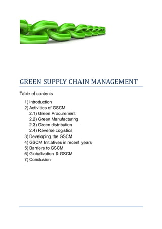 GREEN SUPPLY CHAIN MANAGEMENT
Table of contents
1) Introduction
2) Activities of GSCM
2.1) Green Procurement
2.2) Green Manufacturing
2.3) Green distribution
2.4) Reverse Logistics
3) Developing the GSCM
4) GSCM Initiatives in recent years
5) Barriers to GSCM
6) Globalization & GSCM
7) Conclusion
 