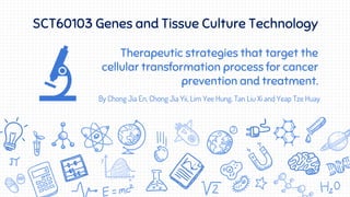 Therapeutic strategies that target the
cellular transformation process for cancer
prevention and treatment.
By Chong Jia En, Chong Jia Yii, Lim Yee Hung, Tan Liu Xi and Yeap Tze Huay
SCT60103 Genes and Tissue Culture Technology
 