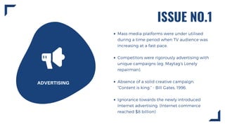 ISSUE NO.1
ADVERTISING
Mass media platforms were under utilised
during a time period when TV audience was
increasing at a fast pace.
Competitors were rigorously advertising with
unique campaigns (eg. Maytag's Lonely
repairman).
Absence of a solid creative campaign.
“Content is king.” - Bill Gates, 1996.
Ignorance towards the newly introduced
Internet advertising. (Internet commerce
reached $8 billion)
 