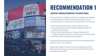 Most important thing your audience needs to know.
Your product may be technically complex however the
purpose can be simple.
Focus on the Result because it’s easier for people to
understand what a product is if they know its end result first.
As the product is considered complex, simplifying its message
can help advertise it better through mass media. To do so
important points to make need to be identified. Points such as:
(According to BFW, Florida based Ad agency)
Use brand advertising techniques to ensure a strong presence
on the minds of the audience.
Rypple says Explainer videos can lower support queries by
36% and can increase conversion rates by 20%. That’s pretty
amazing! (Angus, 2020)
ADVERTISE THROUGH INFOMERCIAL/EXPLAINER VIDEOS.
RECOMMENDATION 1
 