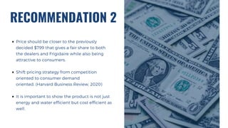 RECOMMENDATION 2
Price should be closer to the previously
decided $799 that gives a fair share to both
the dealers and Frigidaire while also being
attractive to consumers.
Shift pricing strategy from competition
oriented to consumer demand
oriented. (Harvard Business Review, 2020)
It is important to show the product is not just
energy and water efficient but cost efficient as
well.
 