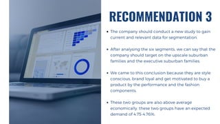 RECOMMENDATION 3
The company should conduct a new study to gain
current and relevant data for segmentation.
After analysing the six segments, we can say that the
company should target on the upscale suburban
families and the executive suburban families.
We came to this conclusion because they are style
conscious, brand loyal and get motivated to buy a
product by the performance and the fashion
components.
These two groups are also above average
economically. these two groups have an expected
demand of 4.75-4.76%.
 