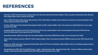 REFERENCES
Advertising, b. (2020). Creative Advertising for Complex Products | bfw Advertising. [online] bfw Advertising. Available at: https://www.gobfw.com/advertising/creative-advertising-
ideas-complex-products-services/ [Accessed 19 Feb. 2020].
Angus, A. (2020). Why Explainer Videos Increase Conversion Rates by 20%. [online] Unbounce. Available at: https://unbounce.com/conversion-rate-optimization/explainer-videos-
increase-conversions/ [Accessed 19 Feb. 2020].
Ace Metrix. (2020). Brand to Watch: Maytag Man Makes Appliances Manly | Ace Metrix. [online] Available at: https://www.acemetrix.com/insights/blog/brand-to-watch-maytag/
[Accessed 19 Feb. 2020].
Investopedia. (2020). How Does the Current Cost of Living Compare to 20 Years Ago?. [online] Available at: https://www.investopedia.com/ask/answers/101314/what-does-
current-cost-living-compare-20-years-ago.asp [Accessed 19 Feb. 2020].
Harvard Business Review. (2020). How to Fight a Price War. [online] Available at: https://hbr.org/2000/03/how-to-fight-a-price-war [Accessed 19 Feb. 2020].
Statista. (2020). U.S. poverty rate by year 1990-2017 | Statista. [online] Available at: https://www.statista.com/statistics/200463/us-poverty-rate-since-1990/ [Accessed 19 Feb.
2020].
Mindtools.com. (2020). Segmentation, Targeting and Positioning Model: What Is the STP Process in Marketing?. [online] Available at: https://www.mindtools.com/pages/article/stp-
model.htm [Accessed 19 Feb. 2020].
Bancroft.berkeley.edu. (2020). 1990-92 Early 1990s Recession - Timeline - Slaying the Dragon of Debt - Regional Oral History Office - University of California, Berkeley. [online]
Available at: https://bancroft.berkeley.edu/ROHO/projects/debt/1990srecession.html [Accessed 19 Feb. 2020].
 