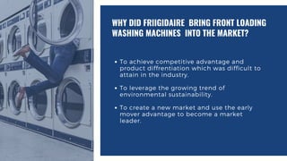 To achieve competitive advantage and
product diffrentiation which was difficult to
attain in the industry.
To leverage the growing trend of
environmental sustainability.
To create a new market and use the early
mover advantage to become a market
leader.
WHY DID FRIIGIDAIRE BRING FRONT LOADING
WASHING MACHINES INTO THE MARKET?
 
