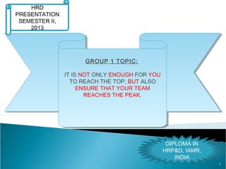 1
GROUP 1 TOPIC:
IT IS NOT ONLY ENOUGH FOR YOU
TO REACH THE TOP, BUT ALSO
ENSURE THAT YOUR TEAM
REACHES THE PEAK.
GROUP 1 TOPIC:
IT IS NOT ONLY ENOUGH FOR YOU
TO REACH THE TOP, BUT ALSO
ENSURE THAT YOUR TEAM
REACHES THE PEAK.
HRD
PRESENTATION
SEMESTER II,
2013
DIPLOMA IN
HRP&D, IAMR,
INDIA
 