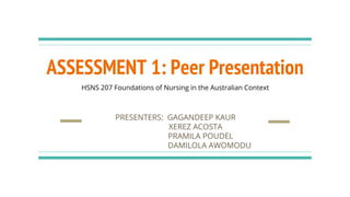 ASSESSMENT 1: Peer Presentation
PRESENTERS: GAGANDEEP KAUR
XEREZ ACOSTA
PRAMILA POUDEL
DAMILOLA AWOMODU
HSNS 207 Foundations of Nursing in the Australian Context
 