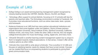 Example of LMS
 EdApp EdApp is an award-winning learning management system recognized by
industry-leading brands like UNITAR, Deloitte, Mizuno, Dunhill, and Bayer.
 Schoology offers support to school districts, focusing on K-12 schools with tips for
parents and teachers alike. The Schoology environment is similar to Facebook, but
it provides more educational functions, such as online class tests, tests, quizzes,
and homework.
 Kadenze Kadenze is an LMS that has many partner educational institutions and
organizations that come together under one platform. Some of these partners
include Princeton University, Seoul Institute of Arts, Stanford University, California
Institute of Arts, and many more. Unlike the other LMSs in this list, this one targets
college-level education for music technology, coding, digital arts, and many more.
 EthosCE EthosCE is another learning content management system but is unique in
that it is targeted towards medical associations. In that sense, it doesn’t offer all the
creative options as other LMSs.
 Edmodo One more LMS to write about is Edmodo. This is another K-12 LMS and
focuses on satisfying teacher needs for classes that have turned remote. Courses
can be created that focus on empowering students to participate by giving them
great communication tools.
 