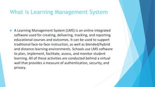 What is Learning Management System
 A Learning Management System (LMS) is an online integrated
software used for creating, delivering, tracking, and reporting
educational courses and outcomes. It can be used to support
traditional face-to-face instruction, as well as blended/hybrid
and distance learning environments. Schools use LMS software
to plan, implement, facilitate, assess, and monitor student
learning. All of these activities are conducted behind a virtual
wall that provides a measure of authentication, security, and
privacy.
 