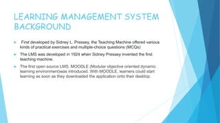 LEARNING MANAGEMENT SYSTEM
BACKGROUND
 First developed by Sidney L. Pressey, the Teaching Machine offered various
kinds of practical exercises and multiple-choice questions (MCQs)
 The LMS was developed in 1924 when Sidney Pressey invented the first
teaching machine.
 The first open source LMS, MOODLE (Modular objective oriented dynamic
learning environment)was introduced. With MOODLE, learners could start
learning as soon as they downloaded the application onto their desktop.
 