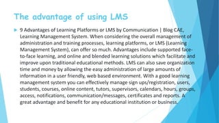 The advantage of using LMS
 9 Advantages of Learning Platforms or LMS by Communication | Blog CAE,
Learning Management System. When considering the overall management of
administration and training processes, learning platforms, or LMS (Learning
Management System), can offer so much. Advantages include supported face-
to-face learning, and online and blended learning solutions which facilitate and
improve upon traditional educational methods. LMS can also save organization
time and money by allowing the easy administration of large amounts of
information in a user friendly, web based environment. With a good learning
management system you can effectively manage sign ups/registration, users,
students, courses, online content, tutors, supervisors, calendars, hours, groups,
access, notifications, communication/messages, certificates and reports. A
great advantage and benefit for any educational institution or business.
 