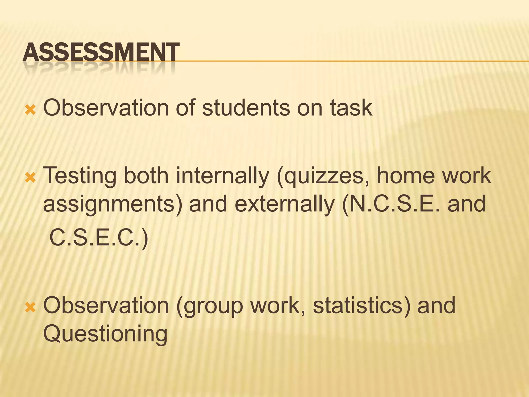 AssessmentObservation of students on taskTesting both internally (quizzes, home work assignments) and externally (N.C.S.E. and    C.S.E.C.)Observation (group work, statistics) and Questioning
