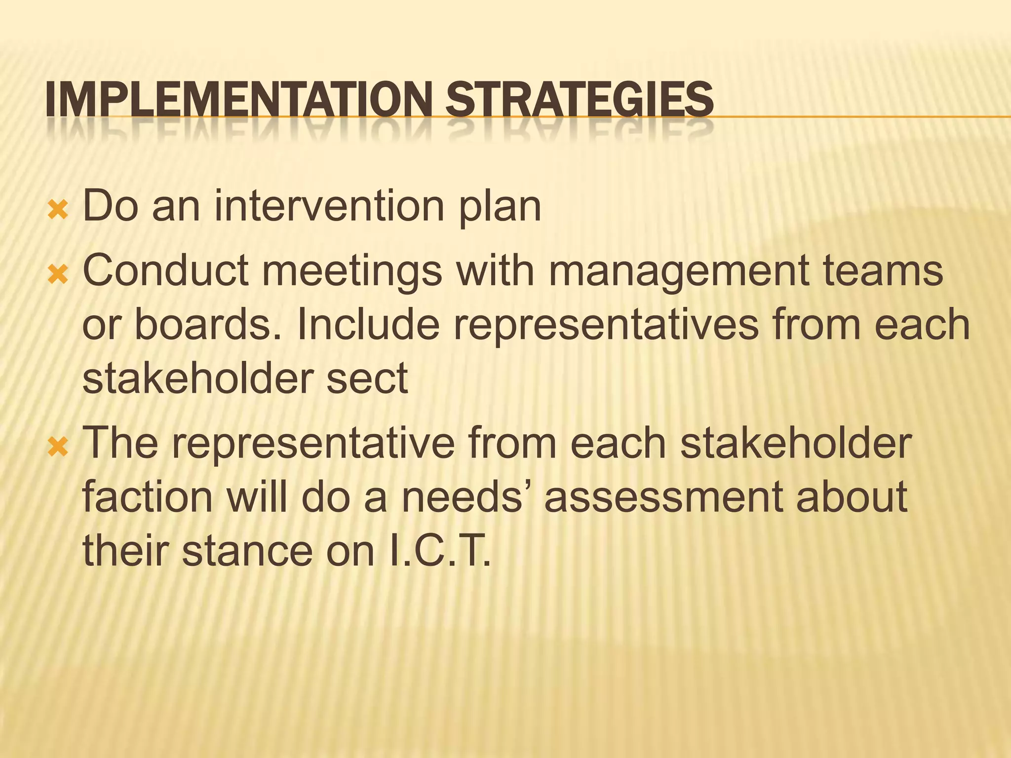 Implementation StrategiesDo an intervention planConduct meetings with management teams or boards. Include representatives from each stakeholder sectThe representative from each stakeholder faction will do a needs’ assessment about their stance on I.C.T.
