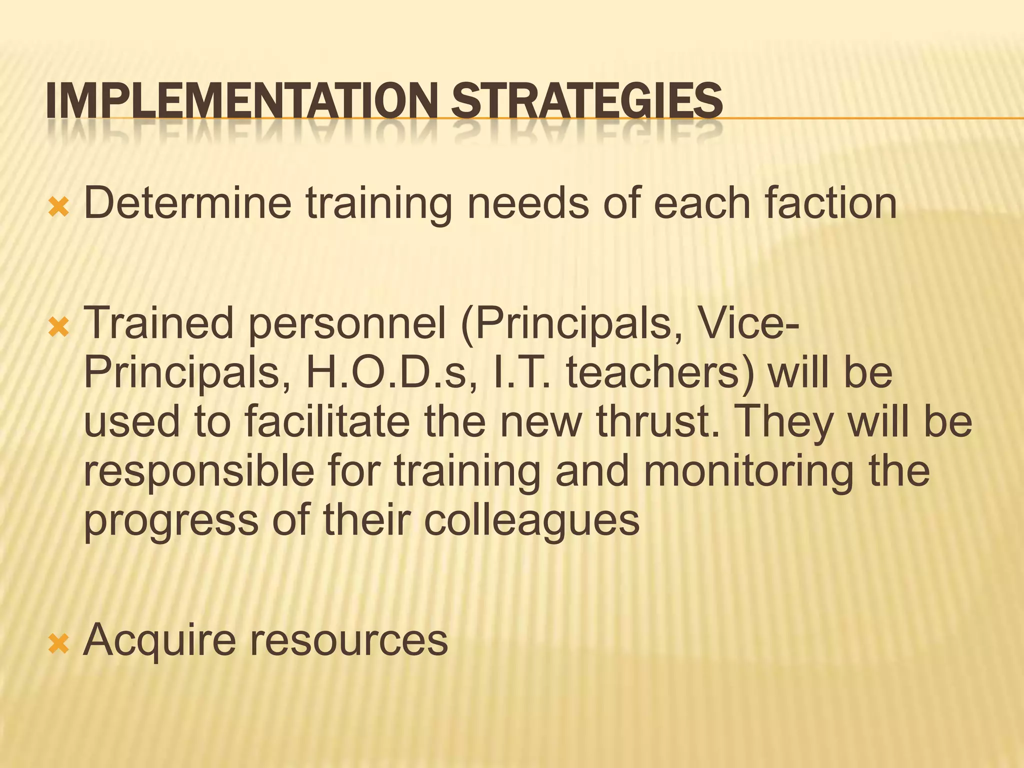 Implementation StrategiesDetermine training needs of each factionTrained personnel (Principals, Vice-Principals, H.O.D.s, I.T. teachers) will be used to facilitate the new thrust. They will be responsible for training and monitoring the progress of their colleaguesAcquire resources