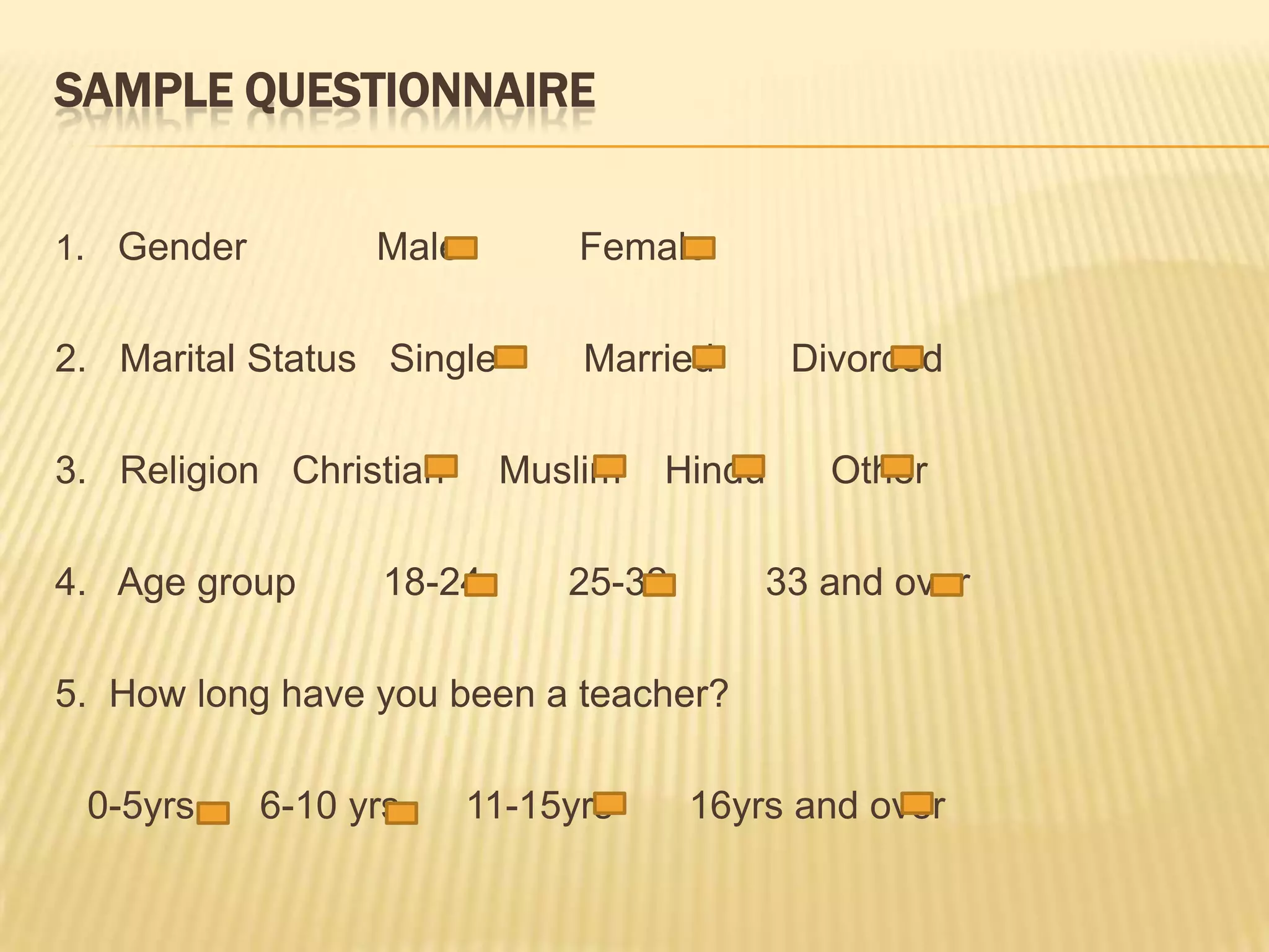 SampleQuestionnaire1.   Gender            Male           Female 2.   Marital Status   Single        Married       Divorced 3.   Religion   Christian     Muslim    Hindu      Other 4.   Age group        18-24        25-32         33 and over 5.  How long have you been a teacher?       0-5yrs      6-10 yrs  11-15yrs       16yrs and over