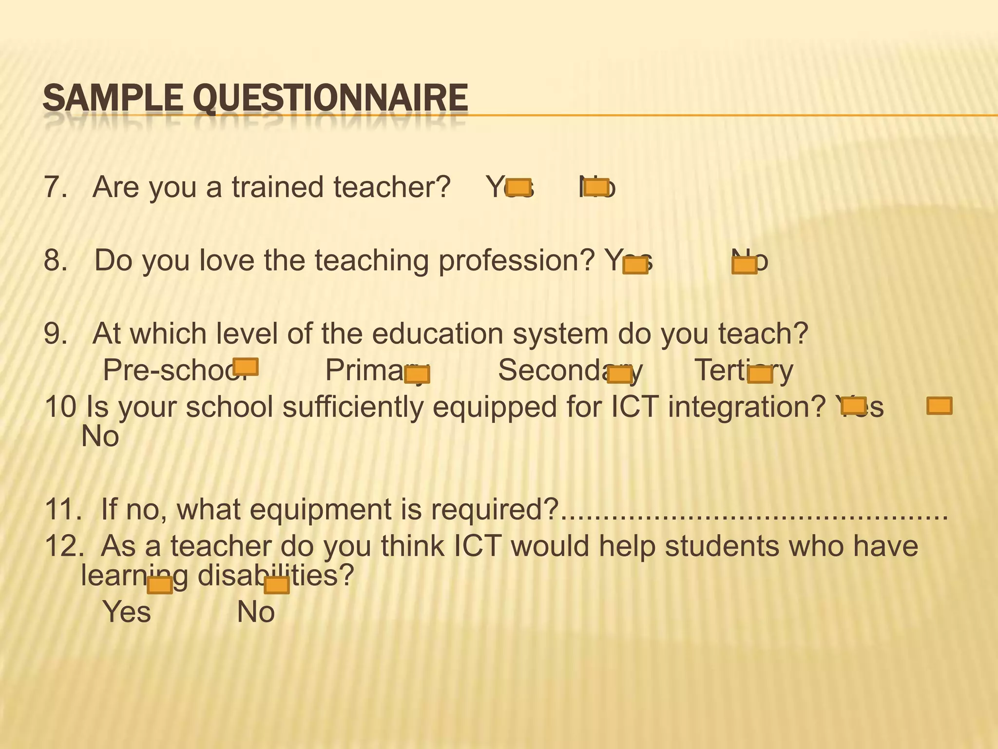SampleQuestionnaire7.   Are you a trained teacher?    Yes     No  8.   Do you love the teaching profession? Yes         No 9.   At which level of the education system do you teach?       Pre-school        Primary        Secondary      Tertiary 10 Is your school sufficiently equipped for ICT integration?Yes      No 11.  If no, what equipment is required?..............................................12.  As a teacher do you think ICT would help students who have learning disabilities?       Yes          No