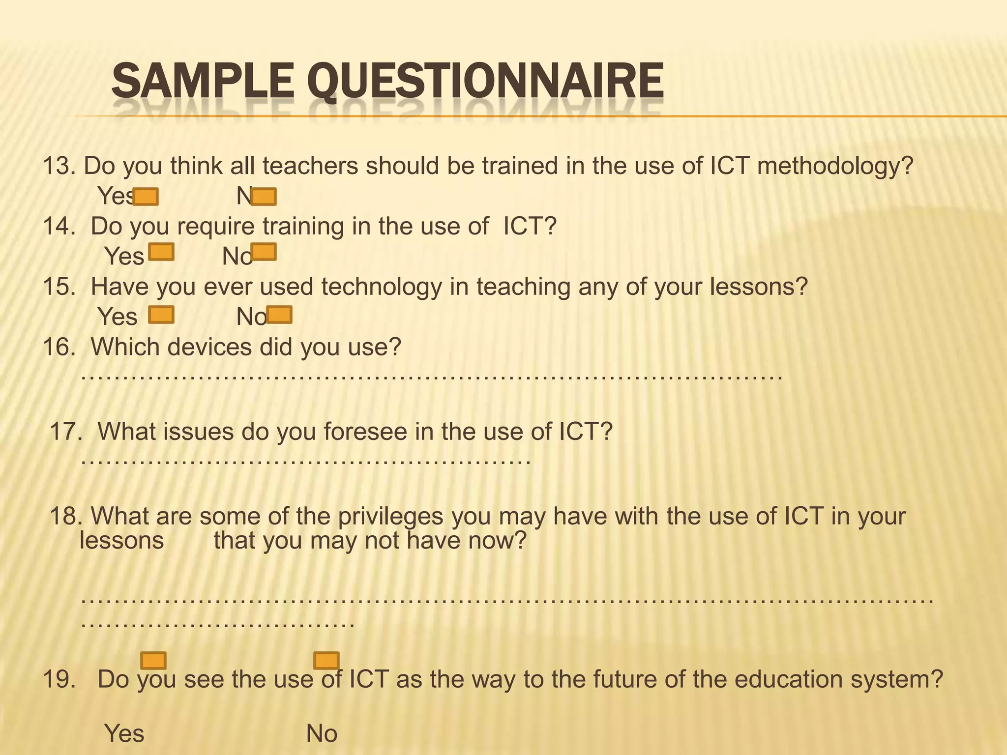 SampleQuestionnaire13. Do you think all teachers should be trained in the use of ICT methodology?        Yes             No14.  Do you require training in the use of  ICT?         Yes           No15.  Have you ever used technology in teaching any of your lessons?        Yes              No16.  Which devices did you use? ………………………………………………………………………… 17.  What issues do you foresee in the use of ICT? ………………………………………………18. What are some of the privileges you may have with the use of ICT in your lessons       that you may not have now?       ………………………………………………………………………………………………………………………19.   Do you see the use of ICT as the way to the future of the education system?         Yes                      No