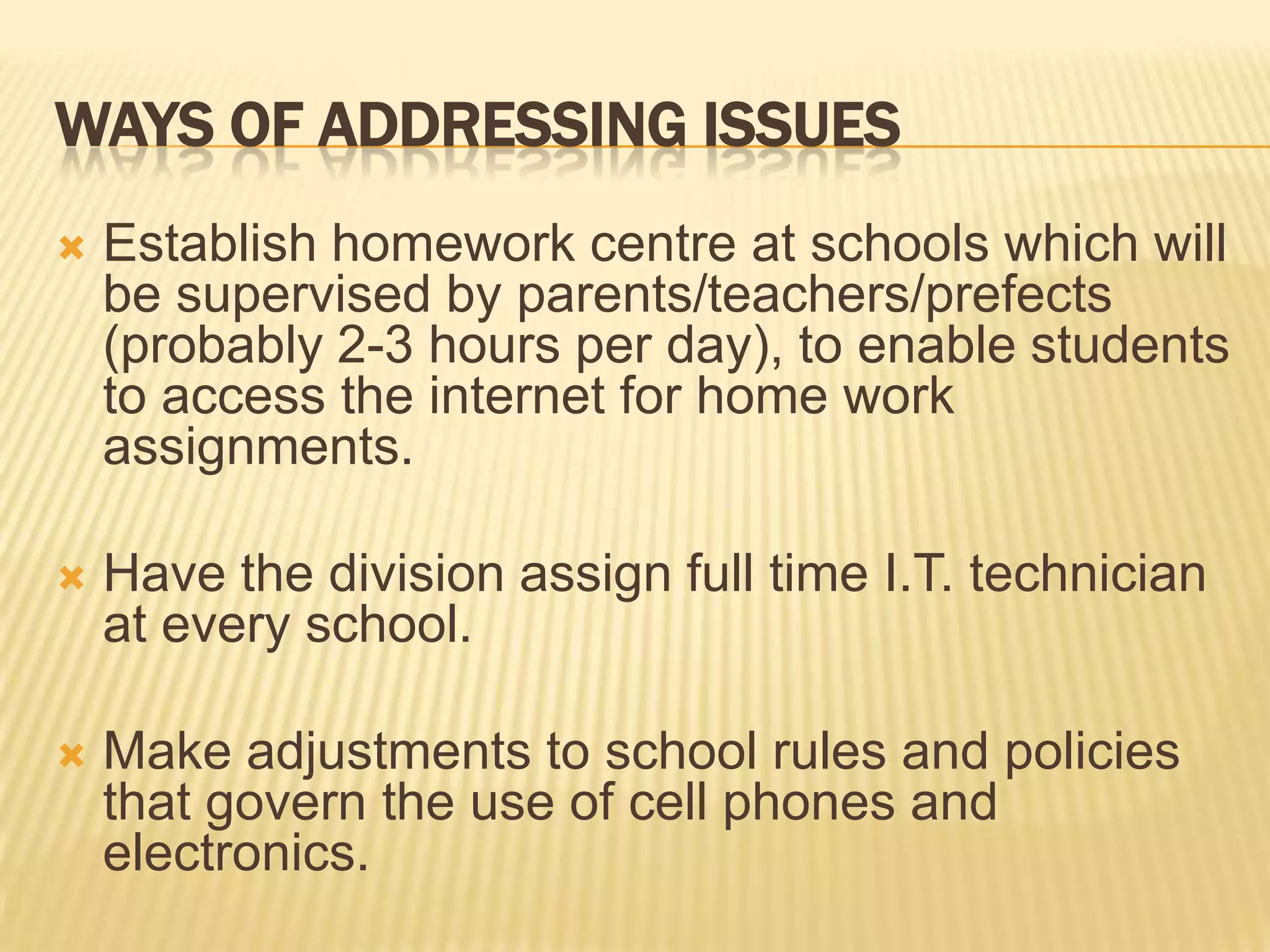 Ways of addressing issuesEstablish homework centre at schools which will be supervised by parents/teachers/prefects (probably 2-3 hours per day), to enable students to access the internet for home work assignments.Have the division assign full time I.T. technician at every school.Make adjustments to school rules and policies that govern the use of cell phones and electronics.