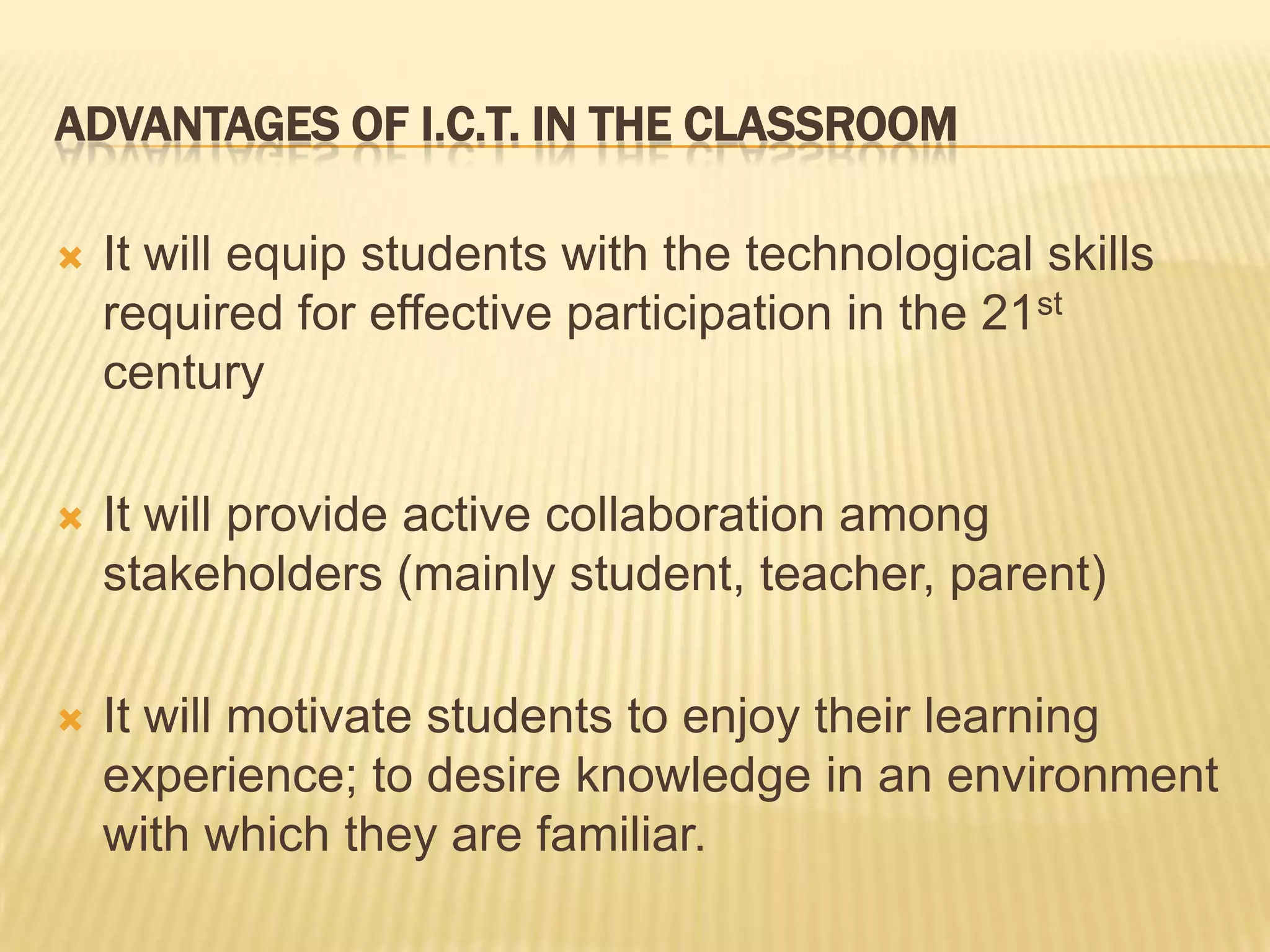 Advantages of I.C.T. in the classroomIt will equip students with the technological skills required for effective participation in the 21st century It will provide active collaboration among stakeholders (mainly student, teacher, parent)It will motivate students to enjoy their learning experience; to desire knowledge in an environment with which they are familiar.