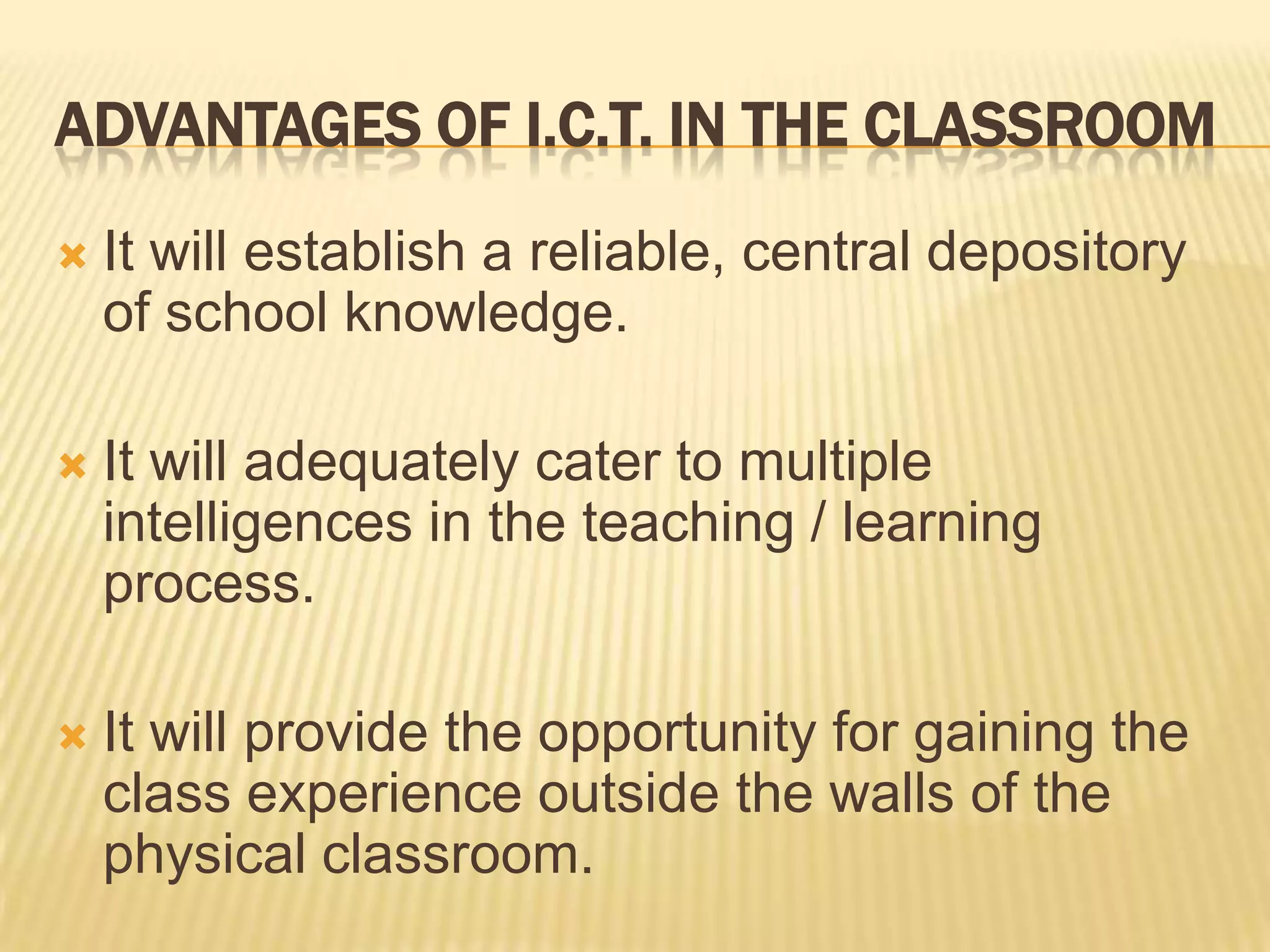 Advantages of I.C.T. in the classroomIt will establish a reliable, central depository of school knowledge.It will adequately cater to multiple intelligences in the teaching / learning process. It will provide the opportunity for gaining the class experience outside the walls of the physical classroom.