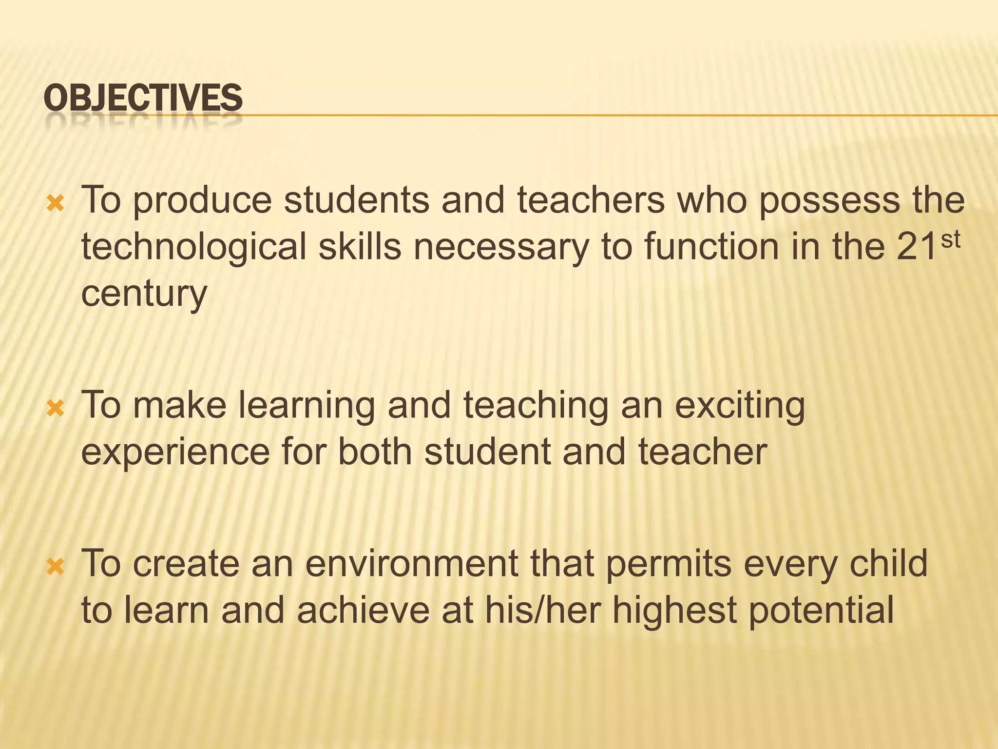 OBJECTIVESTo produce students and teachers who possess the technological skills necessary to function in the 21st centuryTo make learning and teaching an exciting experience for both student and teacherTo create an environment that permits every child to learn and achieve at his/her highest potential