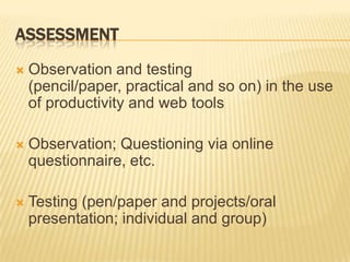 AssessmentObservation and testing (pencil/paper, practical and so on) in the use of productivity and web toolsObservation; Questioning via online questionnaire, etc.Testing (pen/paper and projects/oral presentation; individual and group)