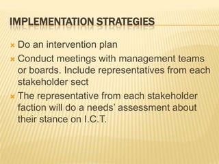 Implementation StrategiesDo an intervention planConduct meetings with management teams or boards. Include representatives from each stakeholder sectThe representative from each stakeholder faction will do a needs’ assessment about their stance on I.C.T.
