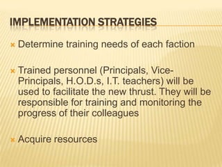 Implementation StrategiesDetermine training needs of each factionTrained personnel (Principals, Vice-Principals, H.O.D.s, I.T. teachers) will be used to facilitate the new thrust. They will be responsible for training and monitoring the progress of their colleaguesAcquire resources