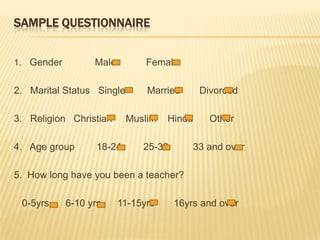 SampleQuestionnaire1.   Gender            Male           Female 2.   Marital Status   Single        Married       Divorced 3.   Religion   Christian     Muslim    Hindu      Other 4.   Age group        18-24        25-32         33 and over 5.  How long have you been a teacher?       0-5yrs      6-10 yrs  11-15yrs       16yrs and over