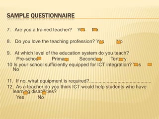 SampleQuestionnaire7.   Are you a trained teacher?    Yes     No  8.   Do you love the teaching profession? Yes         No 9.   At which level of the education system do you teach?       Pre-school        Primary        Secondary      Tertiary 10 Is your school sufficiently equipped for ICT integration?Yes      No 11.  If no, what equipment is required?..............................................12.  As a teacher do you think ICT would help students who have learning disabilities?       Yes          No
