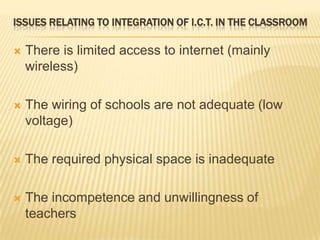 Issues relating to integration of I.C.T. in the classroomThere is limited access to internet (mainly wireless)The wiring of schools are not adequate (low voltage)The required physical space is inadequateThe incompetence and unwillingness of teachers 