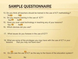 SampleQuestionnaire13. Do you think all teachers should be trained in the use of ICT methodology?        Yes             No14.  Do you require training in the use of  ICT?         Yes           No15.  Have you ever used technology in teaching any of your lessons?        Yes              No16.  Which devices did you use? ………………………………………………………………………… 17.  What issues do you foresee in the use of ICT? ………………………………………………18. What are some of the privileges you may have with the use of ICT in your lessons       that you may not have now?       ………………………………………………………………………………………………………………………19.   Do you see the use of ICT as the way to the future of the education system?         Yes                      No