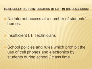 Issues relating to integration of I.C.T. in the classroomNo internet access at a number of students’ homes.Insufficient I.T. TechniciansSchool policies and rules which prohibit the use of cell phones and electronics by students during school / class time.