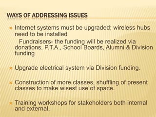 Ways of addressing issuesInternet systems must be upgraded; wireless hubs need to be installed.      Fundraisers- the funding will be realized via donations, P.T.A., School Boards, Alumni & Division fundingUpgrade electrical system via Division funding.Construction of more classes, shuffling of present classes to make wisest use of space.Training workshops for stakeholders both internal and external.