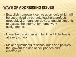 Ways of addressing issuesEstablish homework centre at schools which will be supervised by parents/teachers/prefects (probably 2-3 hours per day), to enable students to access the internet for home work assignments.Have the division assign full time I.T. technician at every school.Make adjustments to school rules and policies that govern the use of cell phones and electronics.