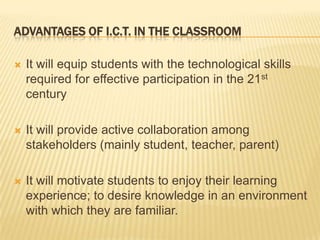 Advantages of I.C.T. in the classroomIt will equip students with the technological skills required for effective participation in the 21st century It will provide active collaboration among stakeholders (mainly student, teacher, parent)It will motivate students to enjoy their learning experience; to desire knowledge in an environment with which they are familiar.