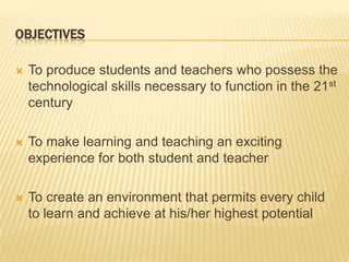 OBJECTIVESTo produce students and teachers who possess the technological skills necessary to function in the 21st centuryTo make learning and teaching an exciting experience for both student and teacherTo create an environment that permits every child to learn and achieve at his/her highest potential